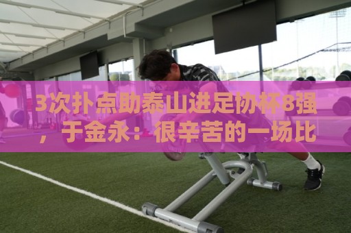 3次扑点助泰山进足协杯8强,于金永:很辛苦的一场比赛感谢所有人 3次扑点助泰山进足协杯8强,于金永:很辛苦的一场比赛感谢所有人