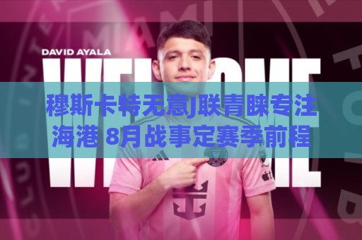 穆斯卡特无意J联青睐专注海港 8月战事定赛季前程 穆斯卡特无意J联青睐专注海港 8月战事定赛季前程