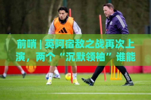 前哨 | 英阿宿敌之战再次上演,两个“沉默领袖”谁能带队晋级 前哨 | 英阿宿敌之战再次上演,两个“沉默领袖”谁能带队晋级