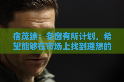 宿茂臻:冬窗有所计划,希望能够在市场上找到理想的中生代球员 宿茂臻:冬窗有所计划,希望能够在市场上找到理想的中生代球员