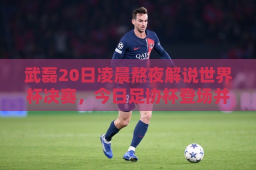 武磊20日凌晨熬夜解说世界杯决赛，今日足协杯登场并罚入点球