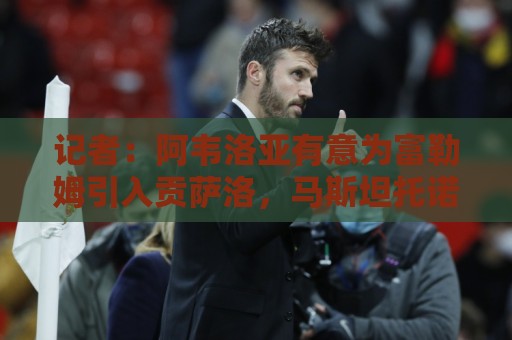 记者:阿韦洛亚有意为富勒姆引入贡萨洛,马斯坦托诺将离开皇马 记者:阿韦洛亚有意为富勒姆引入贡萨洛,马斯坦托诺将离开皇马