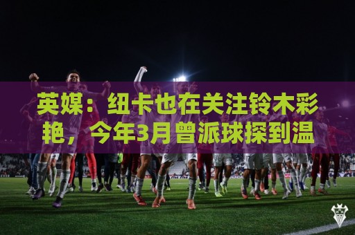 英媒：纽卡也在关注铃木彩艳，今年3月曾派球探到温布利考察球员