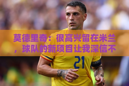 莫德里奇:很高兴留在米兰,球队的新项目让我深信不疑且备受鼓舞 莫德里奇:很高兴留在米兰,球队的新项目让我深信不疑且备受鼓舞