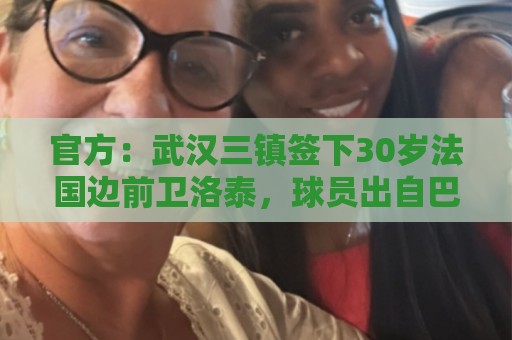 官方：武汉三镇签下30岁法国边前卫洛泰，球员出自巴黎青训体系
