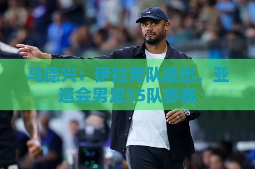马德兴:伊拉克队退出,亚运会男足15队参赛 马德兴:伊拉克队退出,亚运会男足15队参赛