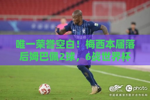 唯一荣誉空白！梅西本届落后姆巴佩2球，6战世界杯但没拿过金靴