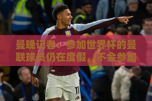 曼晚记者:参加世界杯的曼联球员仍在度假,不会参加周末热身赛 曼晚记者:参加世界杯的曼联球员仍在度假,不会参加周末热身赛