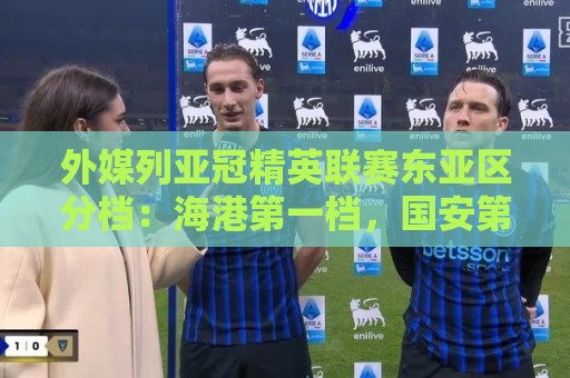 外媒列亚冠精英联赛东亚区分档:海港第一档,国安第三档 外媒列亚冠精英联赛东亚区分档:海港第一档,国安第三档