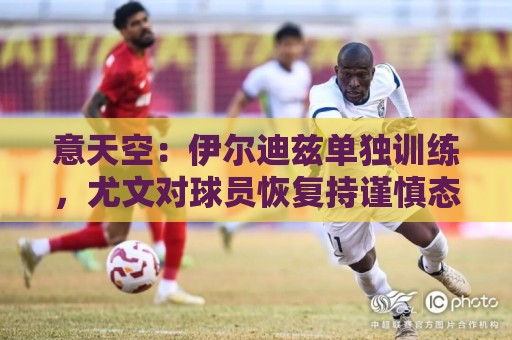 意天空:伊尔迪兹单独训练,尤文对球员恢复持谨慎态度 意天空:伊尔迪兹单独训练,尤文对球员恢复持谨慎态度