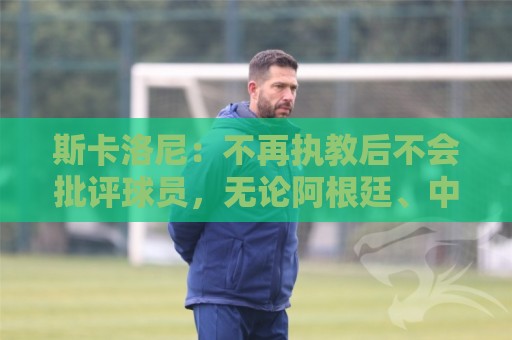 斯卡洛尼:不再执教后不会批评球员,无论阿根廷、中国还是日本人 斯卡洛尼:不再执教后不会批评球员,无论阿根廷、中国还是日本人