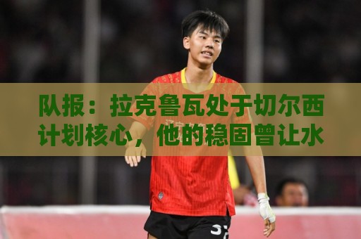 队报:拉克鲁瓦处于切尔西计划核心,他的稳固曾让水晶宫放走格伊 队报:拉克鲁瓦处于切尔西计划核心,他的稳固曾让水晶宫放走格伊