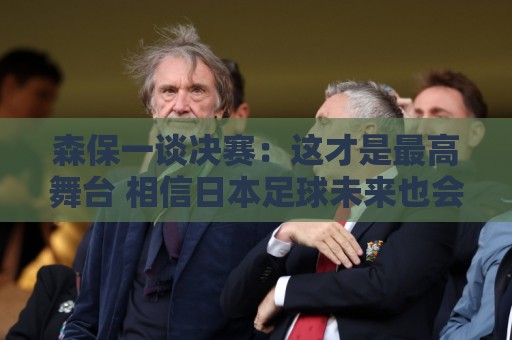 森保一谈决赛:这才是最高舞台 相信日本足球未来也会站上领奖台 森保一谈决赛:这才是最高舞台 相信日本足球未来也会站上领奖台