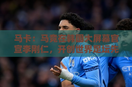 马卡：马竞在韩国大屏幕官宣李刚仁，开创世界足坛先河的官宣方式
