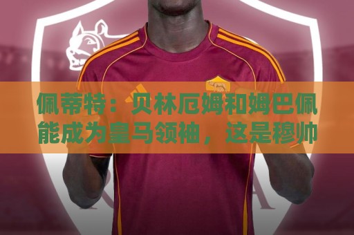 佩蒂特：贝林厄姆和姆巴佩能成为皇马领袖，这是穆帅和球迷的期望