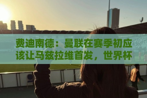 费迪南德：曼联在赛季初应该让马兹拉维首发，世界杯会让他提升