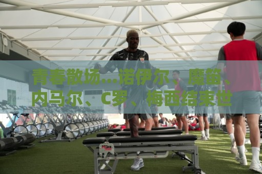 青春散场...诺伊尔、魔笛、内马尔、C罗、梅西结束世界杯最后一舞