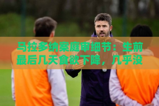 马拉多纳案庭审细节：生前最后几天食欲下降，几乎没吃东西