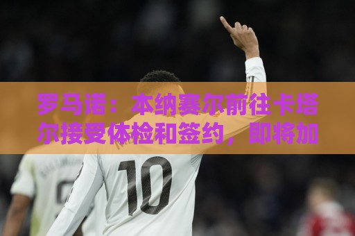罗马诺：本纳赛尔前往卡塔尔接受体检和签约，即将加盟加拉法