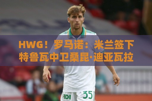 HWG!罗马诺:米兰签下特鲁瓦中卫桑昆·迪亚瓦拉,转会费200万欧 HWG!罗马诺:米兰签下特鲁瓦中卫桑昆·迪亚瓦拉,转会费200万欧