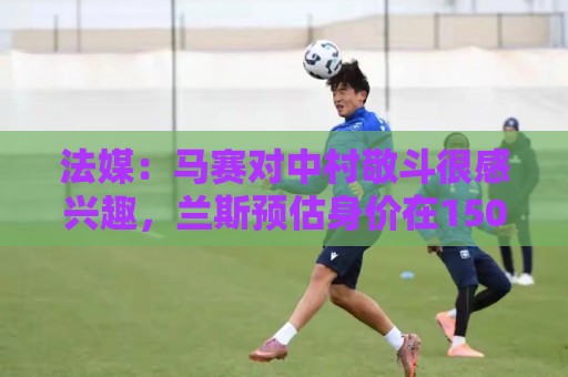 法媒：马赛对中村敬斗很感兴趣，兰斯预估身价在1500万欧元左右