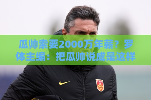 瓜帅索要2000万年薪?罗体主编:把瓜帅说成是这样的人,有失公允 瓜帅索要2000万年薪?罗体主编:把瓜帅说成是这样的人,有失公允