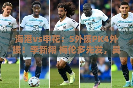 海港vs申花：5外援PK4外援！李新翔 梅伦多先发，吴曦 阿苏埃出战