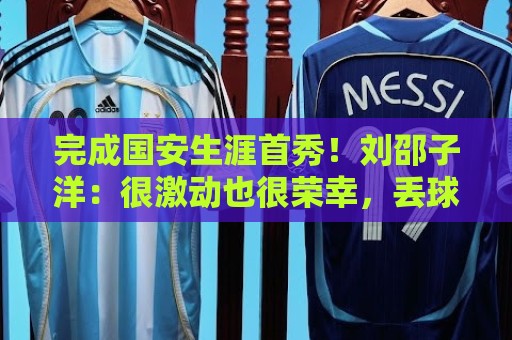 完成国安生涯首秀!刘邵子洋:很激动也很荣幸,丢球非常不应该 完成国安生涯首秀!刘邵子洋:很激动也很荣幸,丢球非常不应该