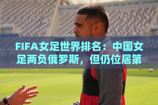 FIFA女足世界排名：中国女足两负俄罗斯，但仍位居第16位
