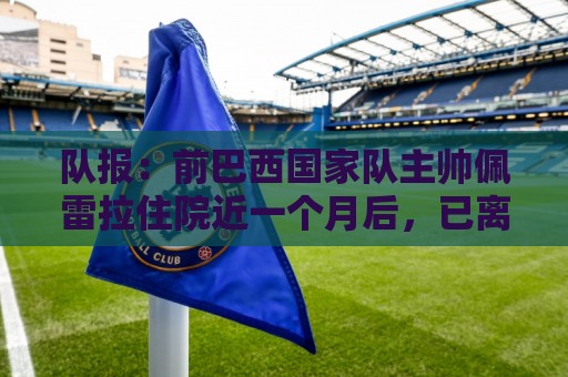 队报:前巴西国家队主帅佩雷拉住院近一个月后,已离开重症监护室 队报:前巴西国家队主帅佩雷拉住院近一个月后,已离开重症监护室
