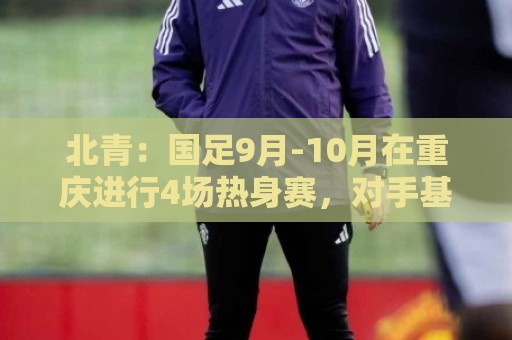 北青：国足9月-10月在重庆进行4场热身赛，对手基本确定