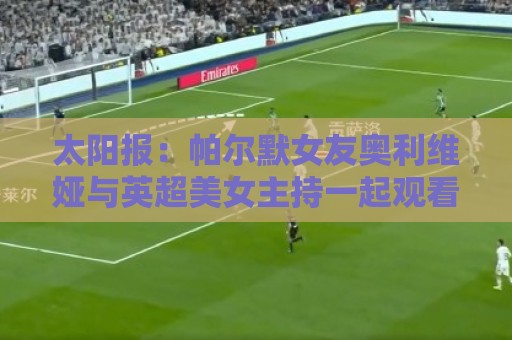 太阳报:帕尔默女友奥利维娅与英超美女主持一起观看演唱会 太阳报:帕尔默女友奥利维娅与英超美女主持一起观看演唱会