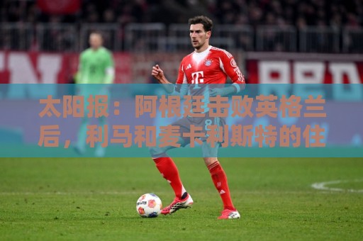 太阳报:阿根廷击败英格兰后,利马和麦卡利斯特的住宅加强了安保 太阳报:阿根廷击败英格兰后,利马和麦卡利斯特的住宅加强了安保