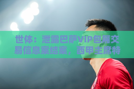 世体:泄露巴萨VIP包厢交易信息案结案,西甲主席特巴斯免于处罚 世体:泄露巴萨VIP包厢交易信息案结案,西甲主席特巴斯免于处罚