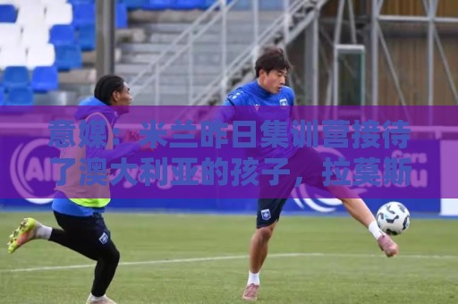 意媒：米兰昨日集训营接待了澳大利亚的孩子，拉莫斯和莱奥已归队