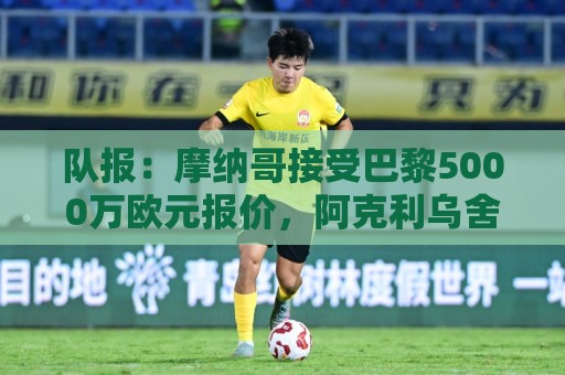 队报：摩纳哥接受巴黎5000万欧元报价，阿克利乌舍加盟在即