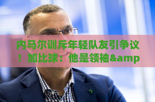 内马尔训斥年轻队友引争议！加比球：他是领袖&队长 有义务这么做