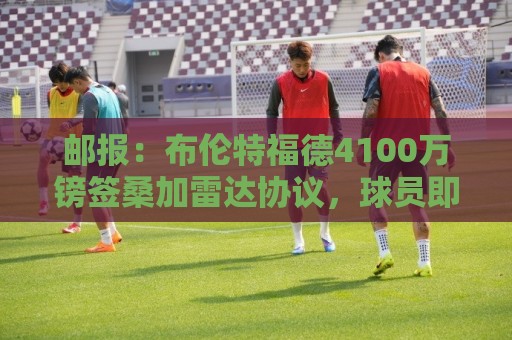 邮报:布伦特福德4100万镑签桑加雷达协议,球员即将接受体检 邮报:布伦特福德4100万镑签桑加雷达协议,球员即将接受体检