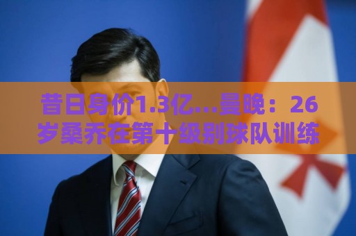 昔日身价1.3亿…曼晚：26岁桑乔在第十级别球队训练 目前仍自由身