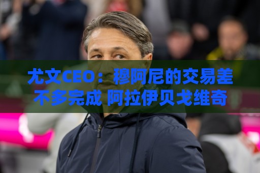 尤文CEO:穆阿尼的交易差不多完成 阿拉伊贝戈维奇是对未来的投资 尤文CEO:穆阿尼的交易差不多完成 阿拉伊贝戈维奇是对未来的投资