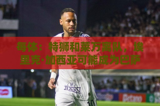 每体:特狮和莱万离队,埃里克·加西亚可能成为巴萨第五队长 每体:特狮和莱万离队,埃里克·加西亚可能成为巴萨第五队长
