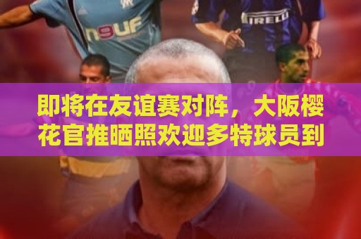 即将在友谊赛对阵,大阪樱花官推晒照欢迎多特球员到访 即将在友谊赛对阵,大阪樱花官推晒照欢迎多特球员到访
