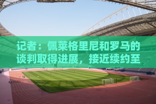 记者:佩莱格里尼和罗马的谈判取得进展,接近续约至2028年 记者:佩莱格里尼和罗马的谈判取得进展,接近续约至2028年