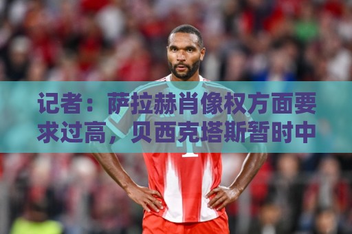 记者:萨拉赫肖像权方面要求过高,贝西克塔斯暂时中止谈判 记者:萨拉赫肖像权方面要求过高,贝西克塔斯暂时中止谈判