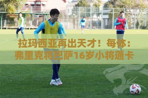 拉玛西亚再出天才！每体：弗里克将巴萨16岁小将通卡拉纳入考察