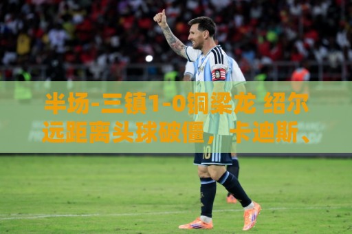 半场-三镇1-0铜梁龙 绍尔远距离头球破僵,卡迪斯、肯帕努中框 半场-三镇1-0铜梁龙 绍尔远距离头球破僵,卡迪斯、肯帕努中框