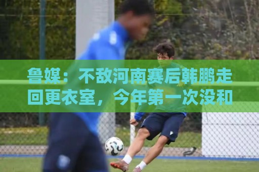 鲁媒:不敌河南赛后韩鹏走回更衣室,今年第一次没和全队一起谢场 鲁媒:不敌河南赛后韩鹏走回更衣室,今年第一次没和全队一起谢场