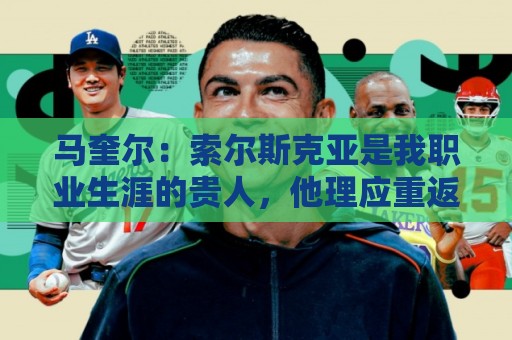 马奎尔：索尔斯克亚是我职业生涯的贵人，他理应重返英超执教