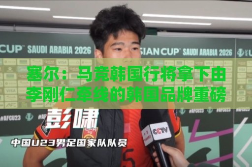 塞尔:马竞韩国行将拿下由李刚仁牵线的韩国品牌重磅赞助合同 塞尔:马竞韩国行将拿下由李刚仁牵线的韩国品牌重磅赞助合同