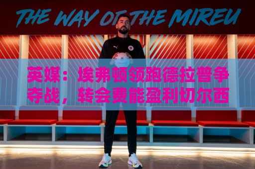 英媒：埃弗顿领跑德拉普争夺战，转会费能盈利切尔西才会出售